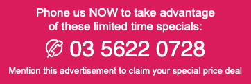 Phone us NOW to take advantage of these limited time specials: t 03 5622 0728 Mention this advertisement to claim your special price deal